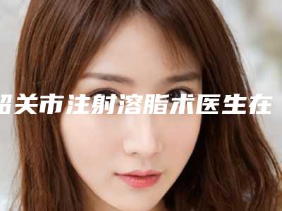 韶关市注射溶脂术医生在榜名单更有保障-甘泉医生技术实力对比
