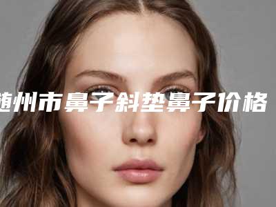 随州市鼻子斜垫鼻子价格表(费用)新版问世(鼻子斜垫鼻子均价为:7483元)