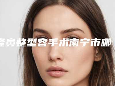 隆鼻整型容手术南宁市哪家医院好(南宁市隆鼻整型容手术医院上榜清单top10强口碑之选)