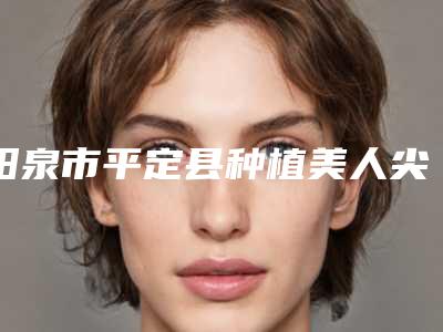 阳泉市平定县种植美人尖哪家整形医院手术效果好整理出阳泉市平定县种植美人尖医院排行榜前六个!