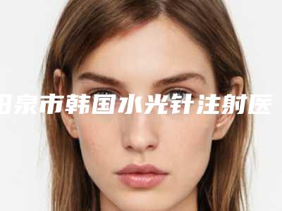 阳泉市韩国水光针注射医院排行榜十强都是哪几个-阳泉市韩国水光针注射整形医院