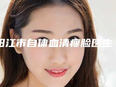 阳江市自体血清瘦脸医生在榜名单随你挑选-阳江市自体血清瘦脸医生