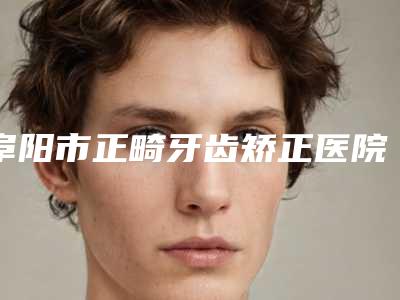 阜阳市正畸牙齿矫正医院上榜清单top10口碑名单发布(阜阳市正畸牙齿矫正口腔医院资料、拿手项目评价一览)