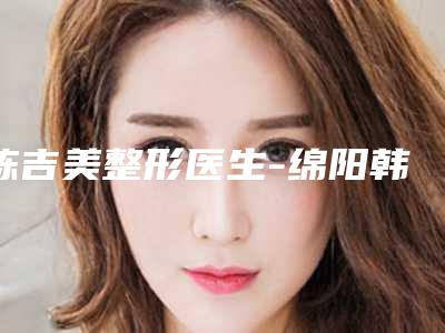 陈吉美整形医生-绵阳韩美医疗美容门诊部陈吉美医师强人气医生名单收藏