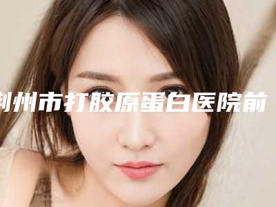 荆州市打胶原蛋白医院前十位排名榜医美排名榜单-排名靠前荆州市整形医院