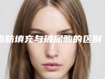 脂肪填充与玻尿酸的区别(脂肪填充与玻尿酸的区别是什么)