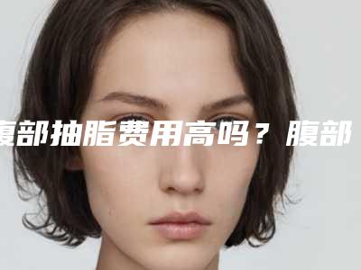 腹部抽脂费用高吗?腹部抽脂得花多少钱?