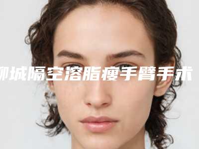 聊城隔空溶脂瘦手臂手术方式及价格,聊城隔空溶脂瘦手臂术要准备多少钱