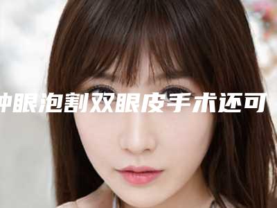 肿眼泡割双眼皮手术还可以改善眼部衰老状态（肿眼泡割双眼皮手术还可以改善眼部衰老状态吗）