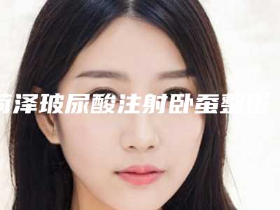 菏泽玻尿酸注射卧蚕整形价格贵不贵和哪些因素有关