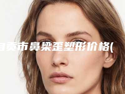 自贡市鼻梁歪塑形价格(收费标准)项目均价展示-自贡市鼻梁歪塑形一般需要多少价格