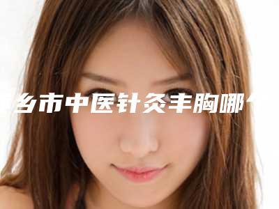 萍乡市中医针灸丰胸哪个医院最好呢(萍乡市中医针灸丰胸医院上榜名单推荐十个口碑好实力佳的)