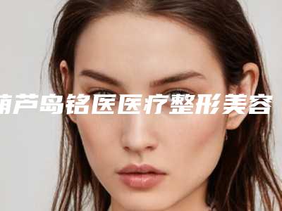 葫芦岛铭医医疗整形美容医院与葫芦岛艾美医疗美容诊所地址在哪收费价格表