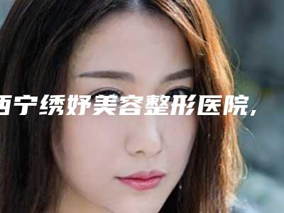 西宁绣妤美容整形医院,西宁洵美医疗美容诊所技术PK哪家好