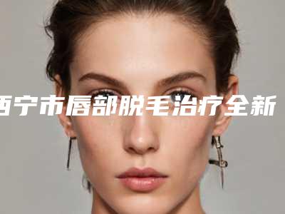 西宁市唇部脱毛治疗全新价格表,医生真人案例-西宁市唇部脱毛治疗费用一般是多少