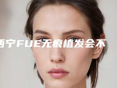 西宁FUE无痕植发会不会对身体有不好的影响