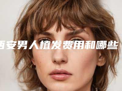 西安男人植发费用和哪些因素有关呢,西安男人植发要花的价格是多少