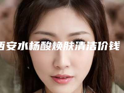 西安水杨酸焕肤清洁价钱要多少
