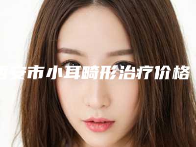 西安市小耳畸形治疗价格(收费标准)高吗附-西安市小耳畸形治疗价格费用是多少钱