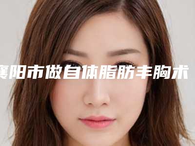 襄阳市做自体脂肪丰胸术整容医院的排名(枣阳第一人民医院整形科实力与口碑超好)
