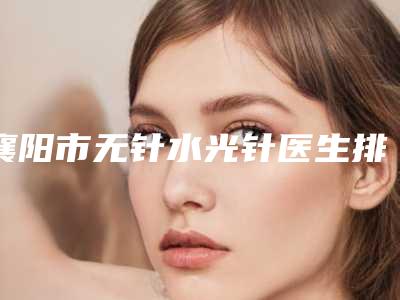 襄阳市无针水光针医生排名榜前十强私立医美汇总(马行医生整形的靠谱选择)