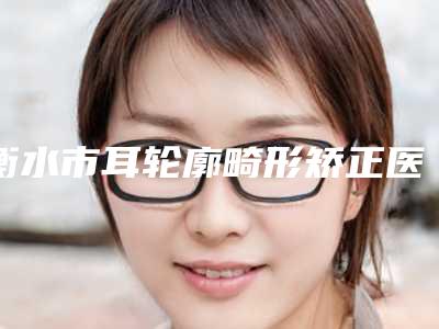衡水市耳轮廓畸形矫正医院排行榜top10强预测评(衡水市耳轮廓畸形矫正整形医院)