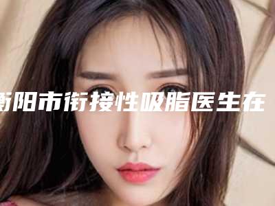 衡阳市衔接性吸脂医生在榜清单前十位入围详情(胡晗菲医生私立知名好评医生当选)