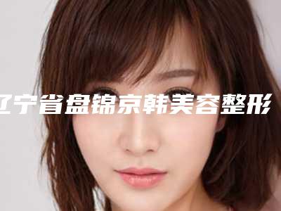 辽宁省盘锦京韩美容整形医院,盘锦盛蝶瑞希医疗美容整形诊所二强争霸看你选哪家