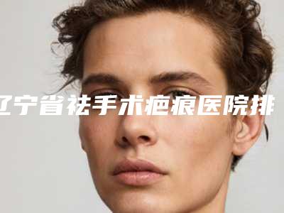 辽宁省祛手术疤痕医院排行前十强名气名单推荐(鞍山田润美整形美容门诊部技术强势入围)