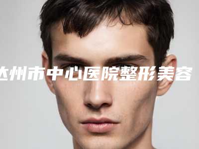 达州市中心医院整形美容外科价格(收费标准)2025优惠一览附鼻骨整形案例
