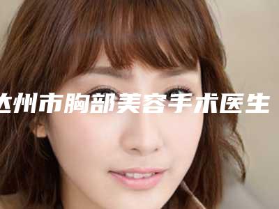 达州市胸部美容手术医生排行榜前十榜单公布-邹红医生均能独当一面