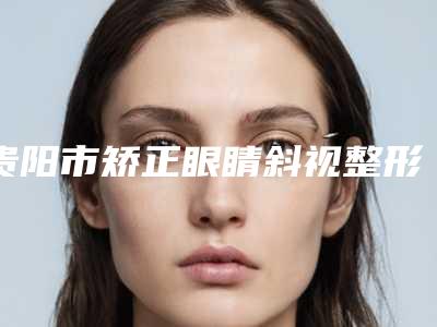 贵阳市矫正眼睛斜视整形医院上榜清单top10公布(贵阳甄美纪医疗美容门诊部实力口碑都在线)