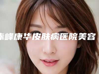 赤峰康华皮肤病医院美容整形科价格(价目)表有名新版上线-李志强医生介绍