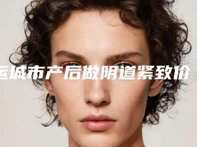运城市产后做阴道紧致价格(费用)清单透明一览-运城市第一医院收费标准