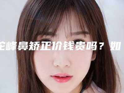 驼峰鼻矫正价钱贵吗?如何选择靠谱的医院?