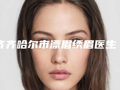 齐齐哈尔市漂眉绣眉医生上榜清单前十佳评选发布-齐齐哈尔市张侠主任整形医生