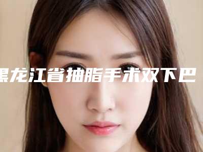 黑龙江省抽脂手术双下巴价格收费表全新展示-黑龙江省抽脂手术双下巴均价为11383元