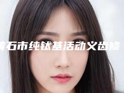 黄石市纯钛基活动义齿修复多少钱-黄石市纯钛基活动义齿修复医院排名口碑擅长各不同