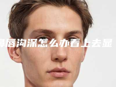 鼻唇沟深怎么办看上去显得很老鼻唇沟填充修复改善反弹的窍门