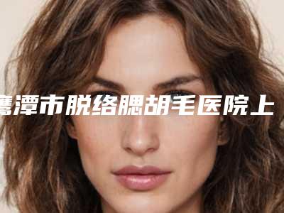 鹰潭市脱络腮胡毛医院上榜名单前十强哪几家实力强(鹰潭市脱络腮胡毛整形医院)
