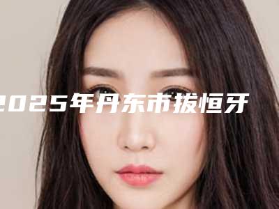 2025年丹东市拔恒牙医院排名榜技术实力俘获人心-丹东市拔恒牙口腔医院