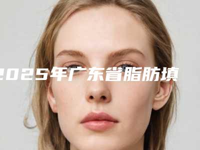 2025年广东省脂肪填充大腿整形医院在榜名单前十佳名单综合一览