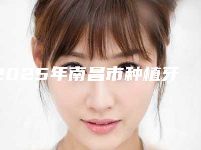 2025年南昌市种植牙医院排行榜前十名单盘点-南昌市种植牙口腔医院