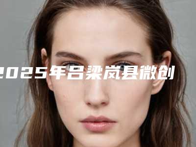 2025年吕梁岚县微创皮下介入清除术整形医生哪位成功案例多