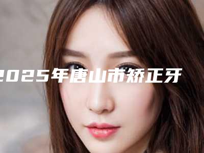 2025年唐山市矫正牙齿外突医院在榜名单前十名都是这些-唐山市矫正牙齿外突口腔医院