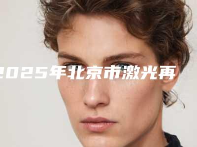 2025年北京市激光再生牙医院上榜清单前十佳显示一览-北京市激光再生牙口腔医院