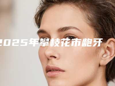 2025年攀枝花市龅牙正颌手术医院上榜清单整形案例展示效果自然无痕-攀枝花市龅牙正颌手术口腔医院