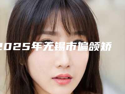 2025年无锡市偏颌矫正医院上榜清单top10强鲜有汇总-无锡市偏颌矫正口腔医院