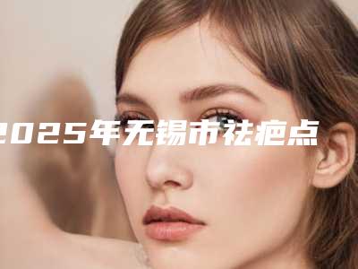 2025年无锡市祛疤点整形医院排名榜前四榜单公示_个个好口碑