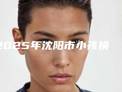 2025年沈阳市小孩换牙拔牙医院排行前十佳如何选-沈阳市小孩换牙拔牙口腔医院